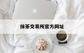 抹茶交易所官方网址(抹茶交易所官网是多少)